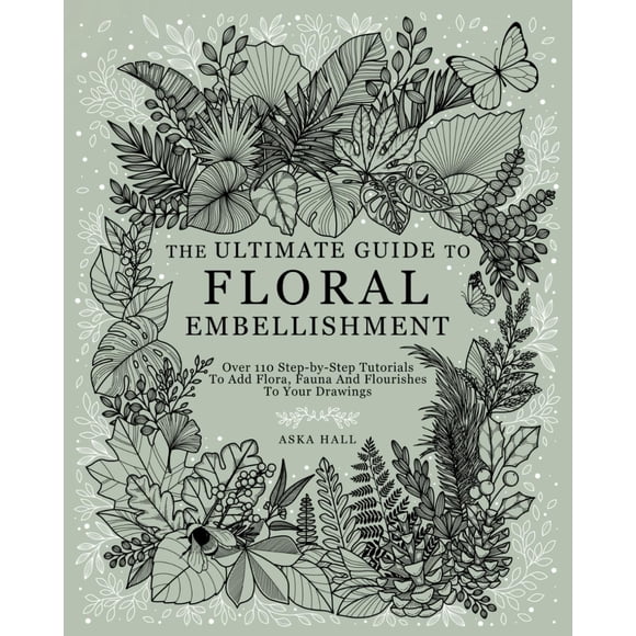 The Ultimate Guide To Floral Embellishment: Over 110 Step-by-Step Tutorials To Add Flora, Fauna And Flourishes To Your Flower Drawings