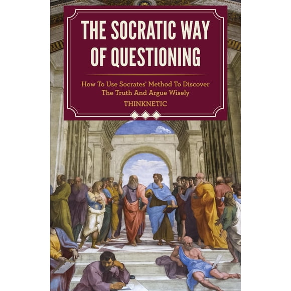 The Socratic Way Of Questioning: How To Use Socrates' Method To Discover The Truth And Argue Wisely (Critical Thinking & Logic Mastery)