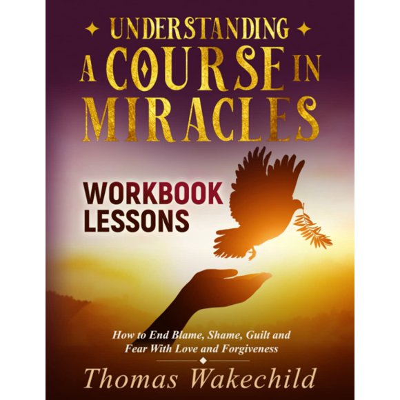 Understanding A Course In Miracles Workbook Lessons: How to End Blame, Shame, Guilt and Fear With Love and Forgiveness